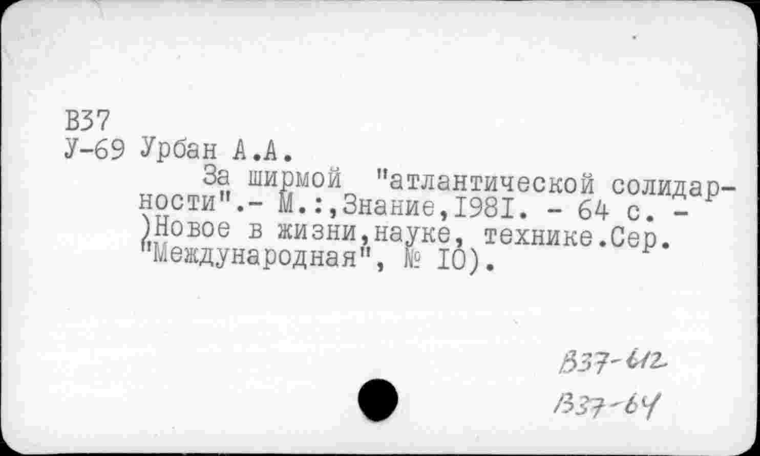 ﻿В37
У-69 Урбан А.А.
За ширмой "атлантической солидарности".- М.:,Знание,1981. - 64 с. - 1 /Новое в жизни,науке, технике.Сер. "Международная", № 10).
537'^2.
/3^7-6/